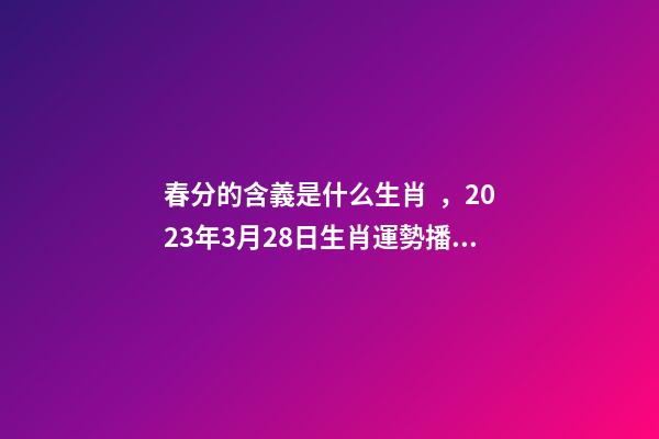 春分的含義是什么生肖，2023年3月28日生肖運勢播報-第1張-觀點-玄機派